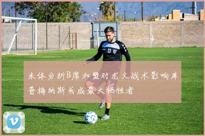 米体分析B席加盟对尤文战术影响库普梅纳斯或成最大牺牲者