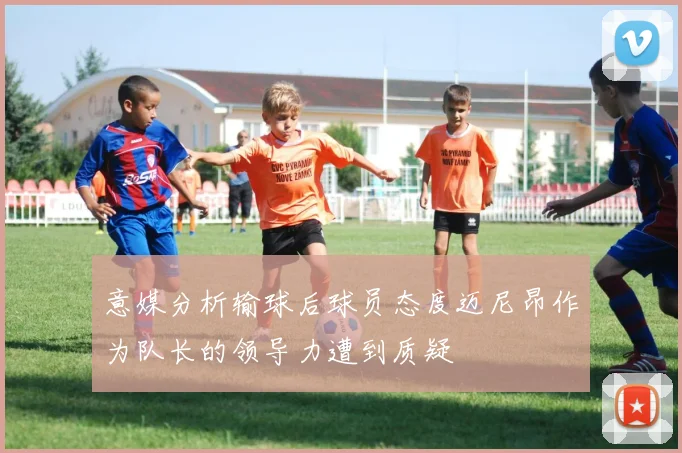 意媒分析输球后球员态度迈尼昂作为队长的领导力遭到质疑