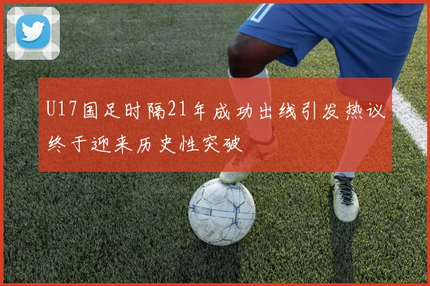 U17国足时隔21年成功出线引发热议终于迎来历史性突破