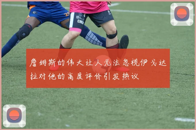 詹姆斯的伟大让人无法忽视伊戈达拉对他的高度评价引发热议