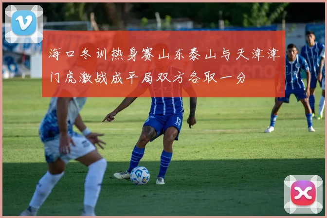 海口冬训热身赛山东泰山与天津津门虎激战成平局双方各取一分