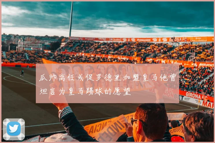 瓜帅离任或促罗德里加盟皇马他曾坦言为皇马踢球的愿望