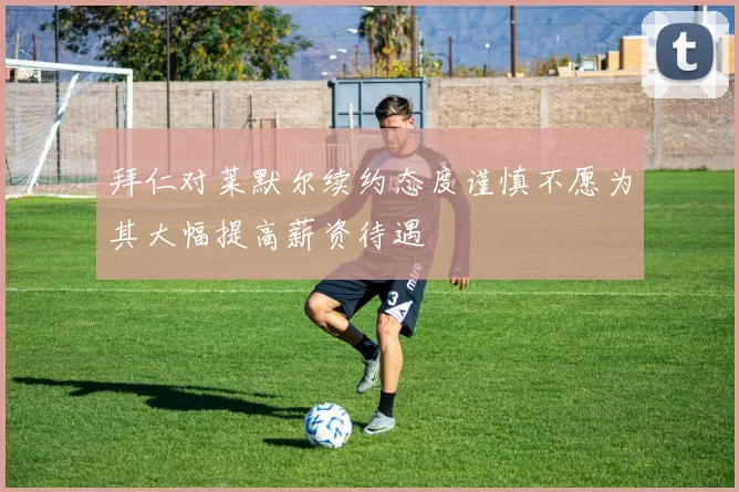 拜仁对莱默尔续约态度谨慎不愿为其大幅提高薪资待遇