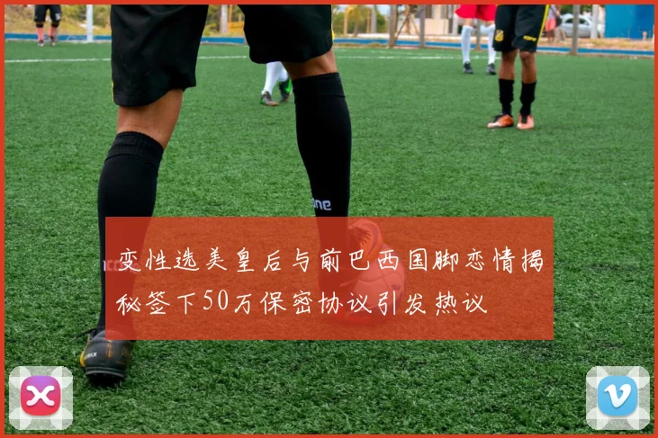 变性选美皇后与前巴西国脚恋情揭秘签下50万保密协议引发热议