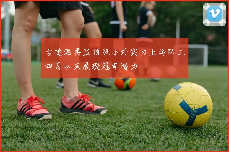 古德温再显顶级小外实力上海队三四月以来展现冠军潜力