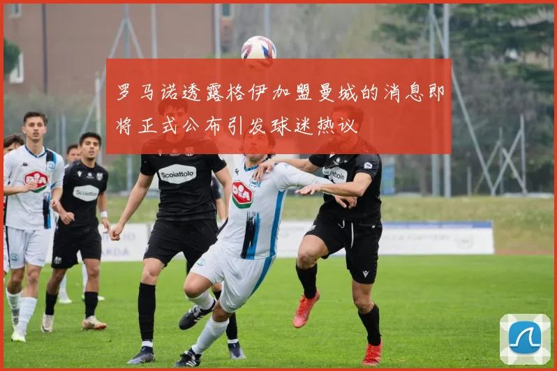 罗马诺透露格伊加盟曼城的消息即将正式公布引发球迷热议