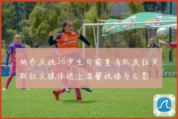 纳乔庆祝36岁生日前皇马队友拉莫斯社交媒体送上温馨祝福与合影