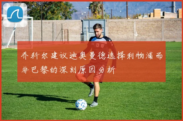 乔科尔建议迪奥曼德选择利物浦而非巴黎的深刻原因分析