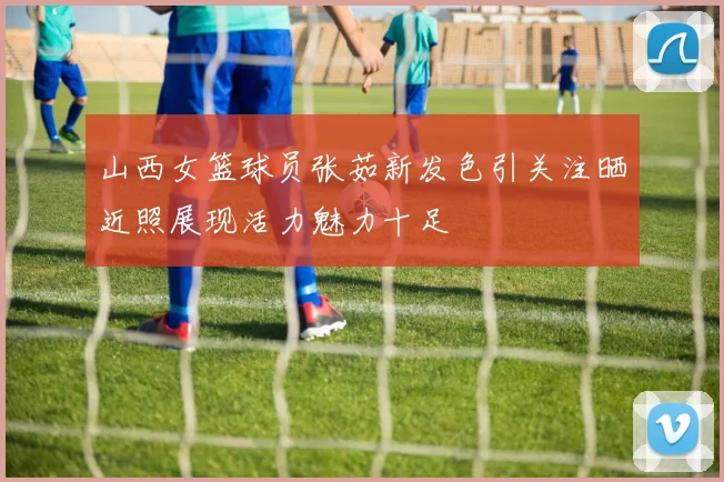 山西女篮球员张茹新发色引关注晒近照展现活力魅力十足