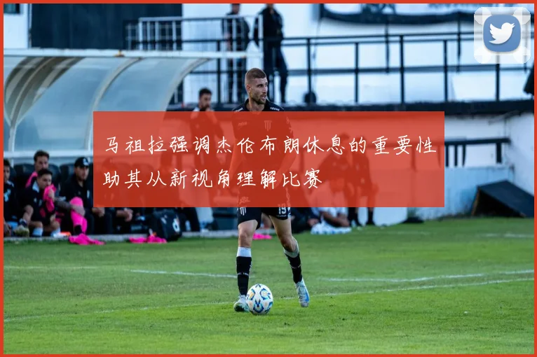 马祖拉强调杰伦布朗休息的重要性助其从新视角理解比赛