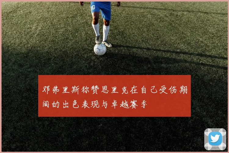 邓弗里斯称赞恩里克在自己受伤期间的出色表现与卓越赛季