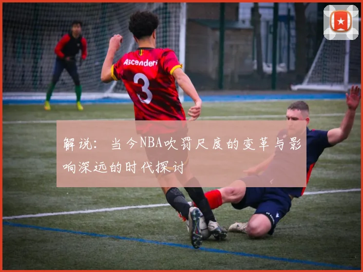 解说：当今NBA吹罚尺度的变革与影响深远的时代探讨