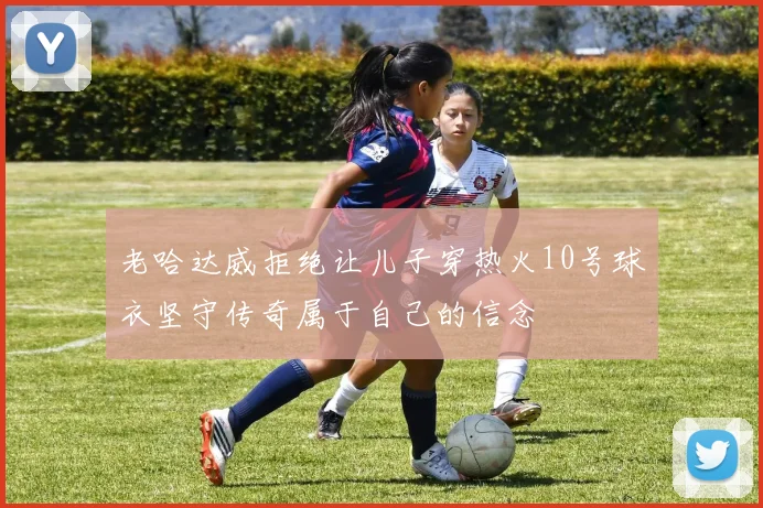 老哈达威拒绝让儿子穿热火10号球衣坚守传奇属于自己的信念